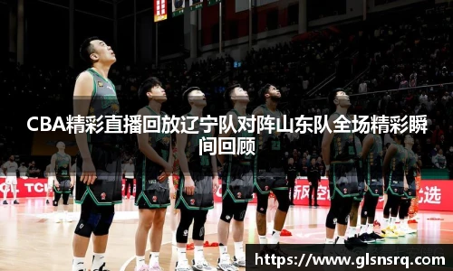 CBA精彩直播回放辽宁队对阵山东队全场精彩瞬间回顾